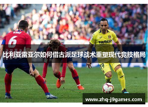 比利亚雷亚尔如何借古派足球战术重塑现代竞技格局