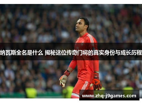 纳瓦斯全名是什么 揭秘这位传奇门将的真实身份与成长历程