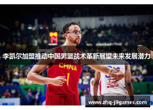 李凯尔加盟推动中国男篮战术革新展望未来发展潜力