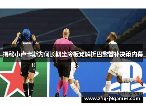 揭秘小卢卡斯为何长期坐冷板凳解析巴黎替补决策内幕