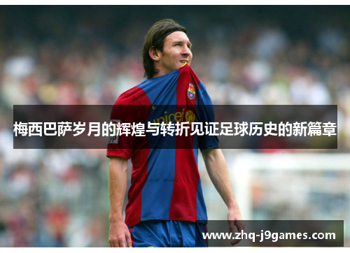 梅西巴萨岁月的辉煌与转折见证足球历史的新篇章 梅西巴萨岁月的辉煌与转折见证足球历史的新篇章