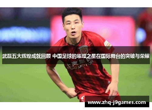 武磊五大辉煌成就回顾 中国足球的璀璨之星在国际舞台的突破与荣耀 武磊五大辉煌成就回顾 中国足球的璀璨之星在国际舞台的突破与荣耀