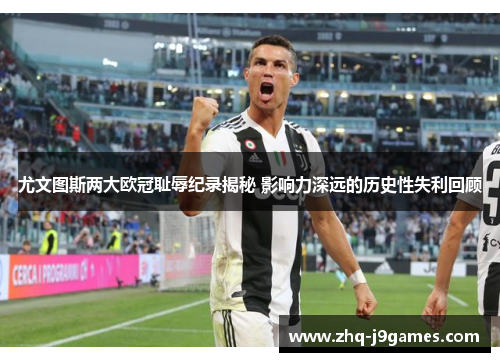 尤文图斯两大欧冠耻辱纪录揭秘 影响力深远的历史性失利回顾