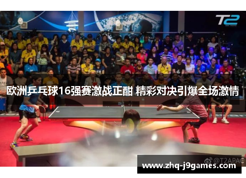 欧洲乒乓球16强赛激战正酣 精彩对决引爆全场激情