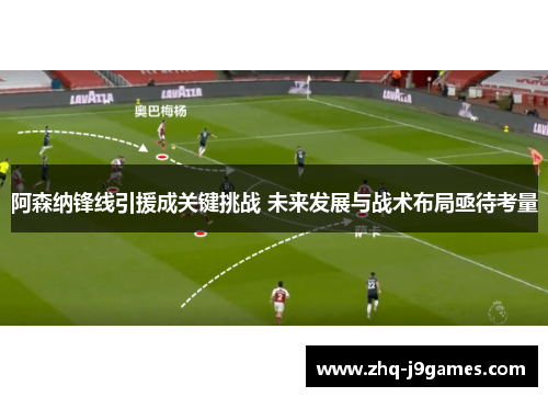 阿森纳锋线引援成关键挑战 未来发展与战术布局亟待考量 阿森纳锋线引援成关键挑战 未来发展与战术布局亟待考量
