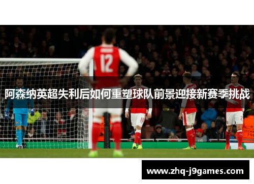 阿森纳英超失利后如何重塑球队前景迎接新赛季挑战 阿森纳英超失利后如何重塑球队前景迎接新赛季挑战
