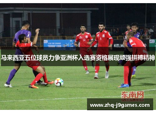 马来西亚五位球员力争亚洲杯入选赛资格展现顽强拼搏精神