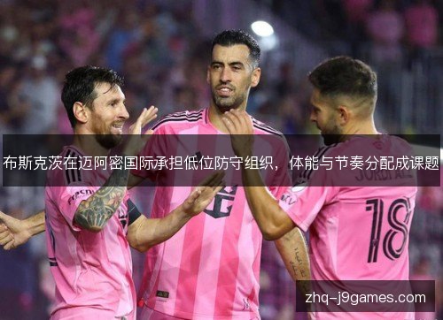 布斯克茨在迈阿密国际承担低位防守组织,体能与节奏分配成课题 布斯克茨在迈阿密国际承担低位防守组织,体能与节奏分配成课题